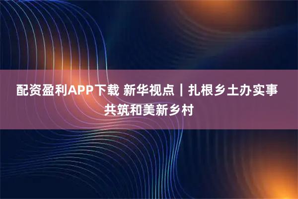 配资盈利APP下载 新华视点｜扎根乡土办实事 共筑和美新乡村