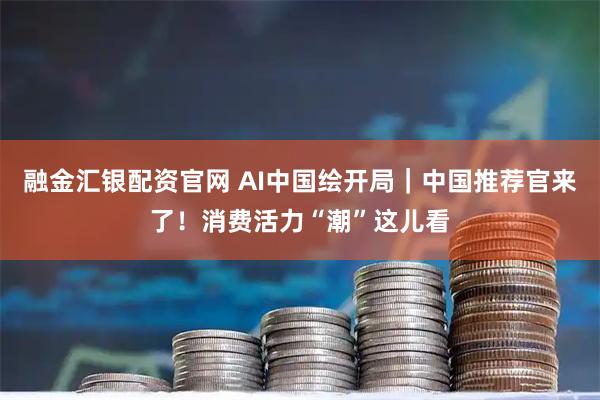 融金汇银配资官网 AI中国绘开局｜中国推荐官来了！消费活力“潮”这儿看