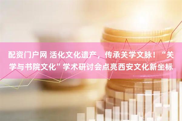 配资门户网 活化文化遗产，传承关学文脉！“关学与书院文化”学术研讨会点亮西安文化新坐标