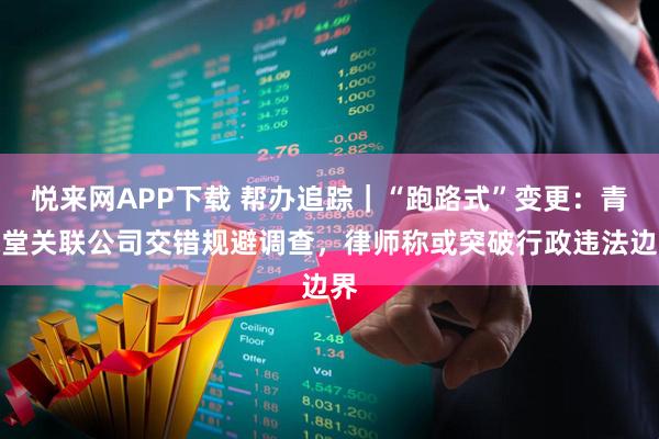 悦来网APP下载 帮办追踪｜“跑路式”变更：青保堂关联公司交错规避调查，律师称或突破行政违法边界
