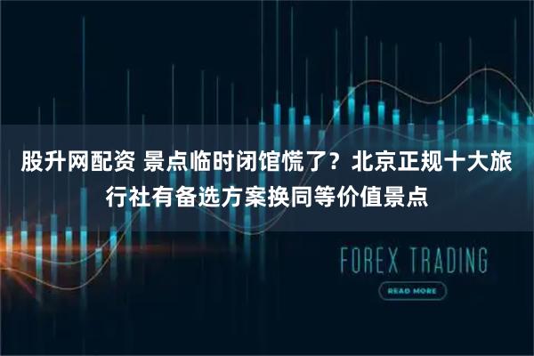 股升网配资 景点临时闭馆慌了？北京正规十大旅行社有备选方案换同等价值景点