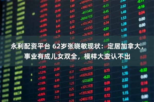 永利配资平台 62岁张晓敏现状：定居加拿大，事业有成儿女双全，模样大变认不出