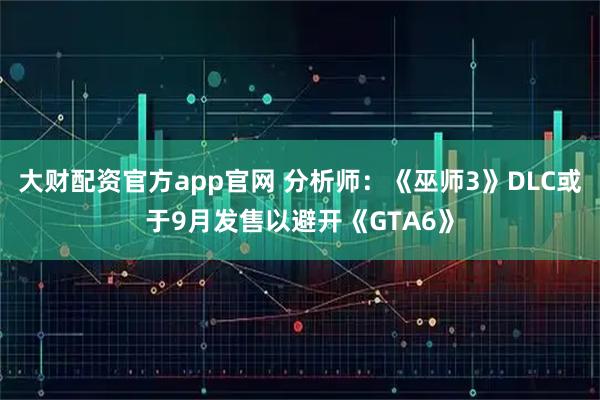 大财配资官方app官网 分析师：《巫师3》DLC或于9月发售以避开《GTA6》
