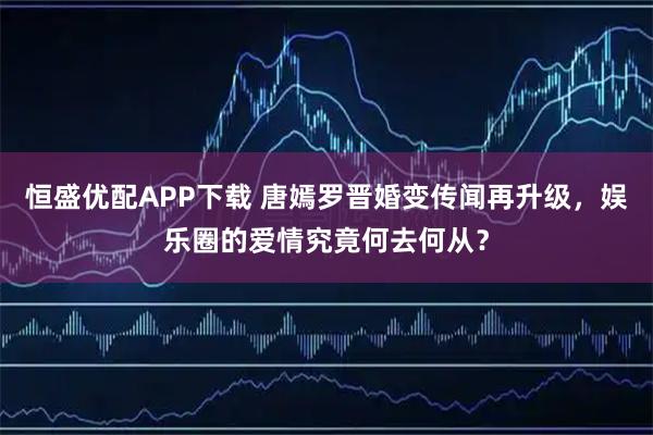 恒盛优配APP下载 唐嫣罗晋婚变传闻再升级，娱乐圈的爱情究竟何去何从？