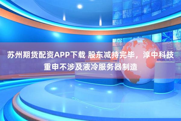 苏州期货配资APP下载 股东减持完毕，淳中科技重申不涉及液冷服务器制造