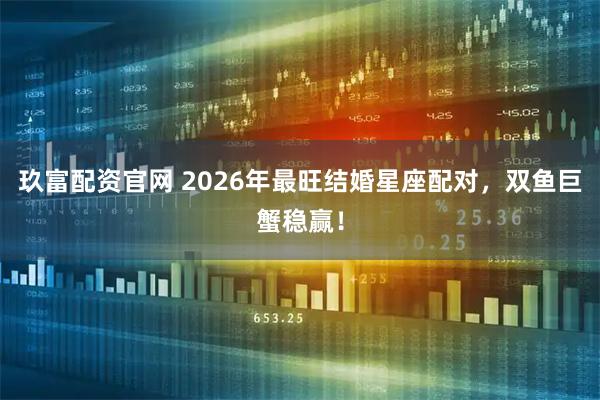 玖富配资官网 2026年最旺结婚星座配对，双鱼巨蟹稳赢！