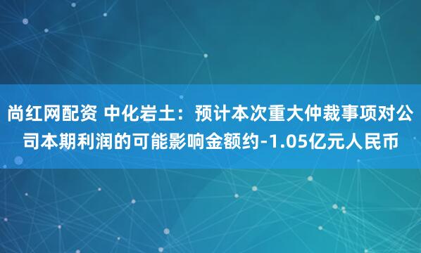 尚红网配资 中化岩土：预计本次重大仲裁事项对公司本期利润的可能影响金额约-1.05亿元人民币