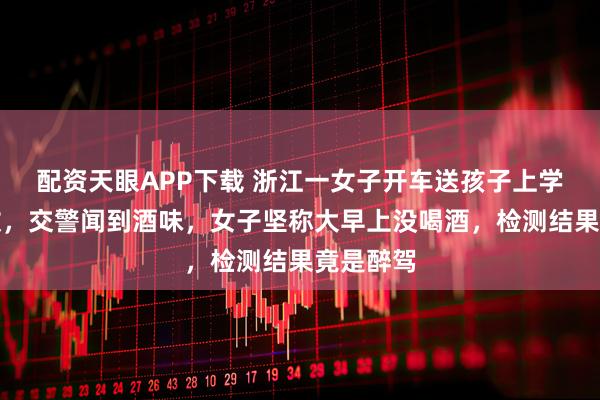 配资天眼APP下载 浙江一女子开车送孩子上学后出事故，交警闻到酒味，女子坚称大早上没喝酒，检测结果竟是醉驾