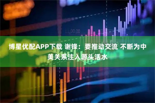 博星优配APP下载 谢锋：要推动交流 不断为中美关系注入源头活水