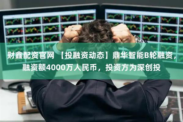 财鑫配资官网 【投融资动态】鼎华智能B轮融资，融资额4000万人民币，投资方为深创投