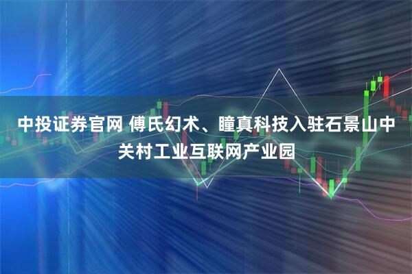 中投证券官网 傅氏幻术、瞳真科技入驻石景山中关村工业互联网产业园