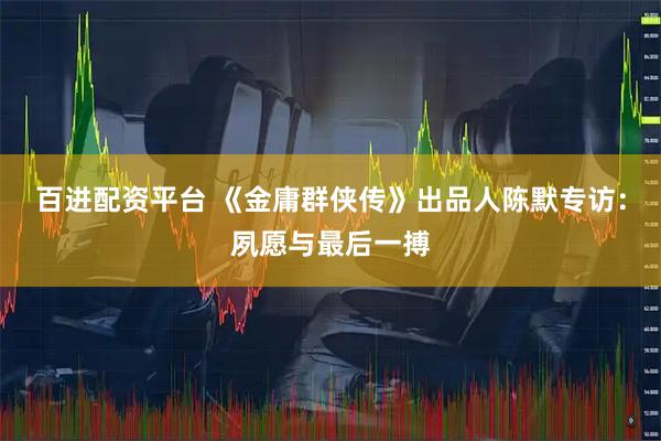 百进配资平台 《金庸群侠传》出品人陈默专访:夙愿与最后一搏