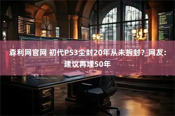 森利网官网 初代PS3尘封20年从未拆封?网友:建议再埋50年