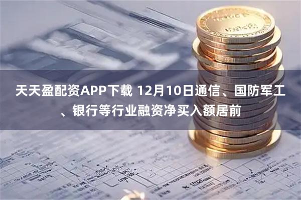 天天盈配资APP下载 12月10日通信、国防军工、银行等行业融资净买入额居前