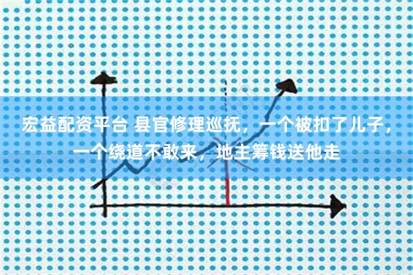 宏益配资平台 县官修理巡抚，一个被扣了儿子，一个绕道不敢来，地主筹钱送他走