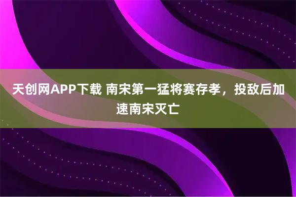 天创网APP下载 南宋第一猛将赛存孝，投敌后加速南宋灭亡