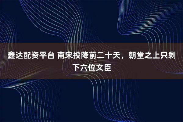 鑫达配资平台 南宋投降前二十天，朝堂之上只剩下六位文臣