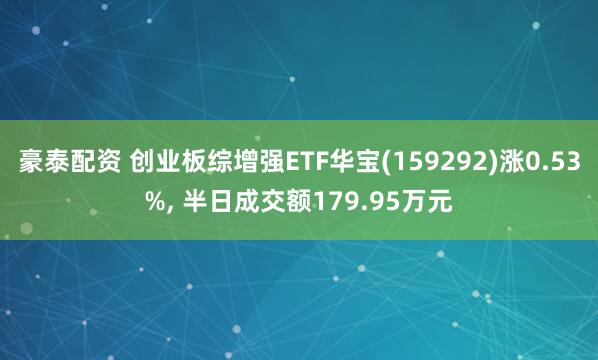 豪泰配资 创业板综增强ETF华宝(159292)涨0.53%, 半日成交额179.95万元