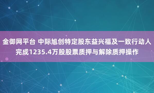 金御网平台 中际旭创特定股东益兴福及一致行动人完成1235.4万股股票质押与解除质押操作