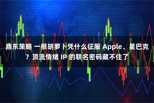 鼎东策略 一根胡萝卜凭什么征服 Apple、星巴克？顶流情绪 IP 的联名密码藏不住了