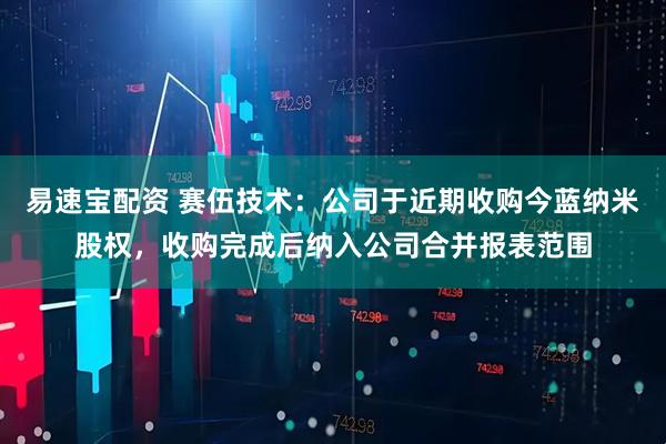 易速宝配资 赛伍技术：公司于近期收购今蓝纳米股权，收购完成后纳入公司合并报表范围