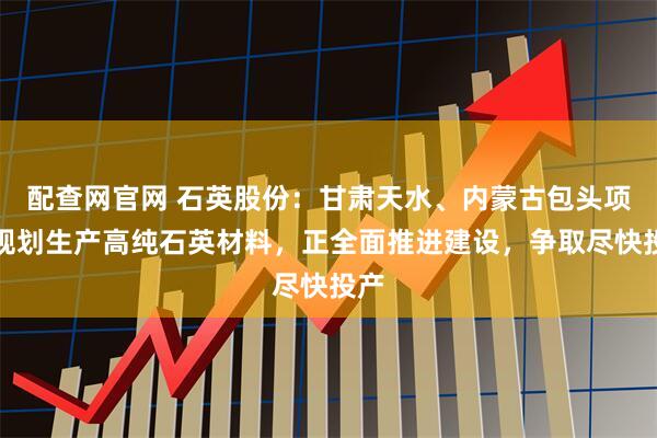 配查网官网 石英股份：甘肃天水、内蒙古包头项目规划生产高纯石英材料，正全面推进建设，争取尽快投产