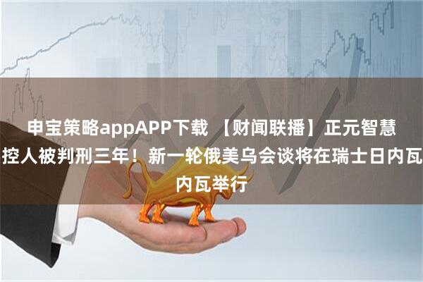 申宝策略appAPP下载 【财闻联播】正元智慧：实控人被判刑三年！新一轮俄美乌会谈将在瑞士日内瓦举行