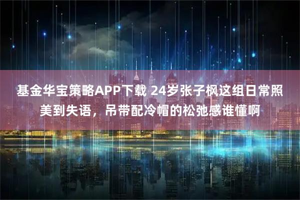 基金华宝策略APP下载 24岁张子枫这组日常照美到失语，吊带配冷帽的松弛感谁懂啊