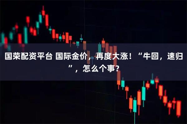 国荣配资平台 国际金价，再度大涨！“牛回，速归”，怎么个事？
