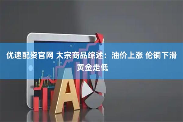 优速配资官网 大宗商品综述：油价上涨 伦铜下滑 黄金走低